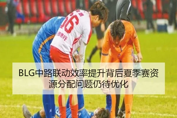 BLG中路联动效率提升背后夏季赛资源分配问题仍待优化